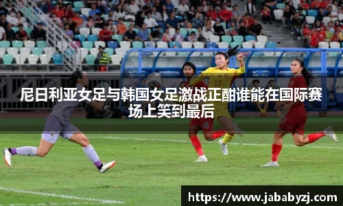 尼日利亚女足与韩国女足激战正酣谁能在国际赛场上笑到最后