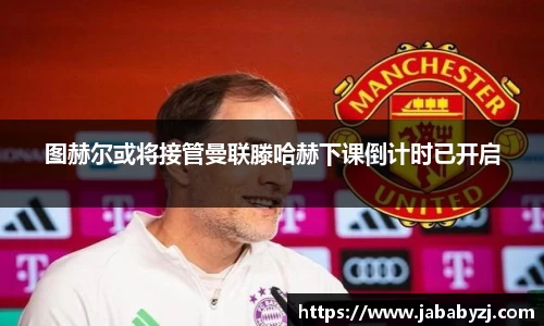 图赫尔或将接管曼联滕哈赫下课倒计时已开启