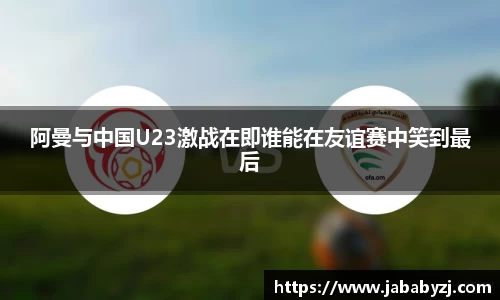 阿曼与中国U23激战在即谁能在友谊赛中笑到最后