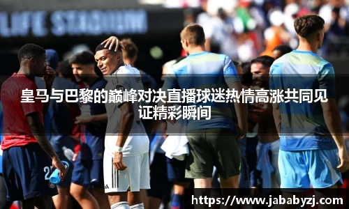 皇马与巴黎的巅峰对决直播球迷热情高涨共同见证精彩瞬间