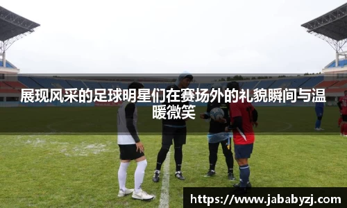 展现风采的足球明星们在赛场外的礼貌瞬间与温暖微笑